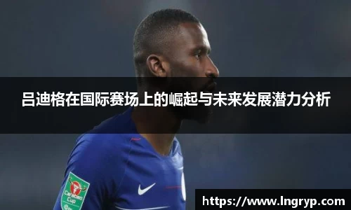 吕迪格在国际赛场上的崛起与未来发展潜力分析